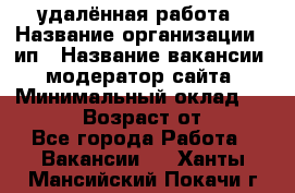 удалённая работа › Название организации ­ ип › Название вакансии ­ модератор сайта › Минимальный оклад ­ 39 500 › Возраст от ­ 18 - Все города Работа » Вакансии   . Ханты-Мансийский,Покачи г.